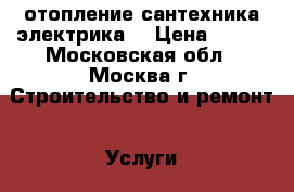 отопление,сантехника,электрика. › Цена ­ 700 - Московская обл., Москва г. Строительство и ремонт » Услуги   . Московская обл.,Москва г.